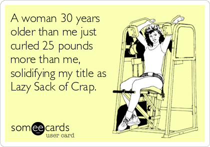 A woman 30 years
older than me just 
curled 25 pounds 
more than me,
solidifying my title as
Lazy Sack of Crap.