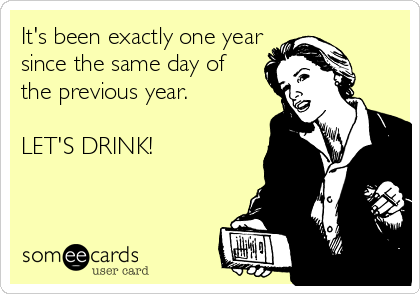 It's been exactly one year
since the same day of
the previous year. 

LET'S DRINK!