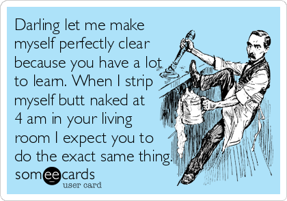 Darling let me make
myself perfectly clear
because you have a lot
to learn. When I strip
myself butt naked at
4 am in your living
room I expect you to
do the exact same thing.