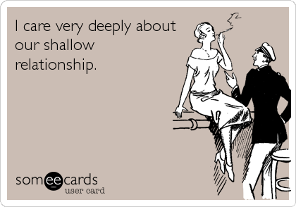 I care very deeply about our shallow relationship.