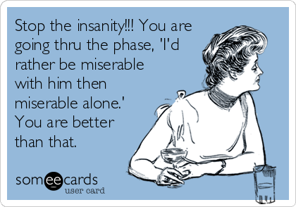 Stop the insanity!!! You are
going thru the phase, 'I'd
rather be miserable
with him then
miserable alone.'
You are better
than that.