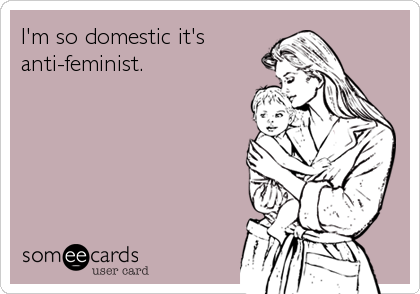 I'm so domestic it's
anti-feminist.