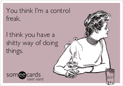 You think I'm a control
freak.

I think you have a
shitty way of doing
things.