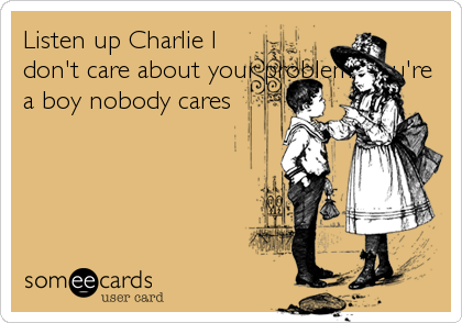 Listen up Charlie I
don't care about your problems,you're
a boy nobody cares