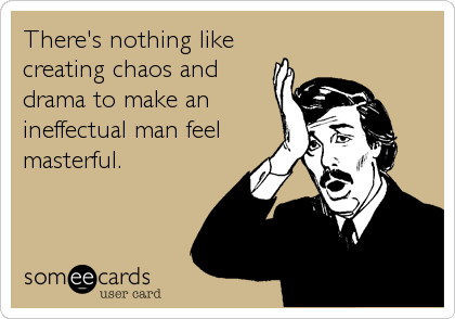 There's nothing like
creating chaos and
drama to make an
ineffectual man feel
masterful.
