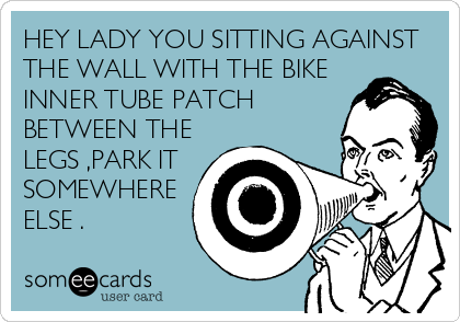 HEY LADY YOU SITTING AGAINST
THE WALL WITH THE BIKE
INNER TUBE PATCH
BETWEEN THE
LEGS ,PARK IT
SOMEWHERE
ELSE .