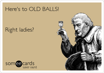 Here's to OLD BALLS!


Right ladies?