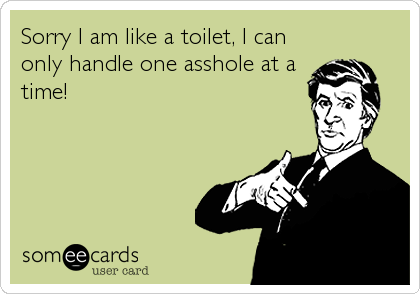 Sorry I am like a toilet, I can
only handle one asshole at a
time!