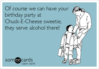 Of course we can have your
birthday party at
Chuck-E-Cheese sweetie,
they serve alcohol there!