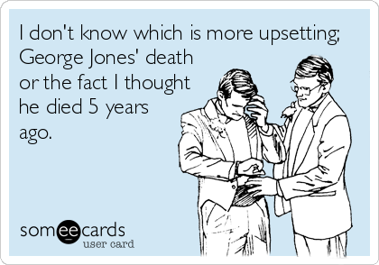 I don't know which is more upsetting;
George Jones' death
or the fact I thought 
he died 5 years
ago.