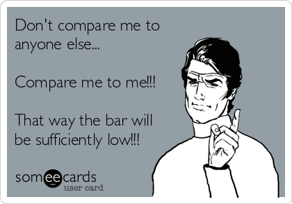 Don't compare me to
anyone else...

Compare me to me!!!

That way the bar will
be sufficiently low!!!