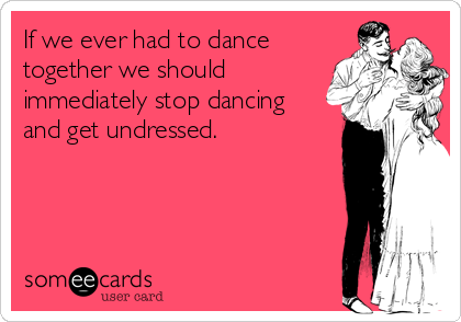 If we ever had to dance
together we should
immediately stop dancing 
and get undressed.