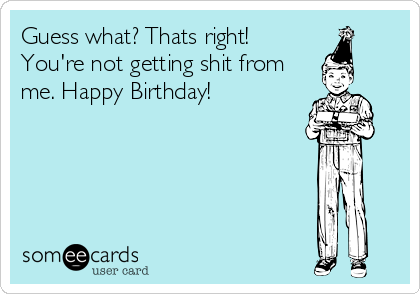 Guess what? Thats right!
You're not getting shit from
me. Happy Birthday!