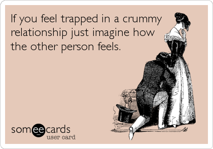 If you feel trapped in a crummy
relationship just imagine how
the other person feels.