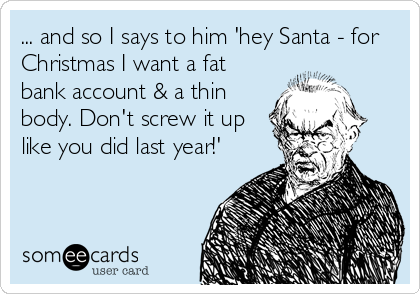 ... and so I says to him 'hey Santa - for
Christmas I want a fat
bank account & a thin
body. Don't screw it up
like you did last year!'