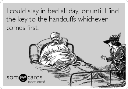 I could stay in bed all day, or until I find
the key to the handcuffs whichever
comes first.