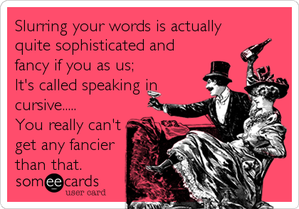 Slurring your words is actually
quite sophisticated and
fancy if you as us;
It's called speaking in
cursive.....
You really can't
get any fancier
than that.