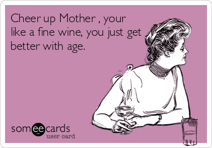 Cheer up Mother , your
like a fine wine, you just get
better with age.
