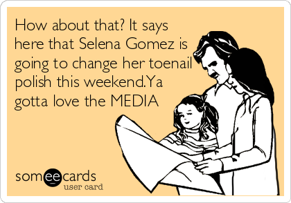 How about that? It says
here that Selena Gomez is
going to change her toenail
polish this weekend.Ya
gotta love the MEDIA