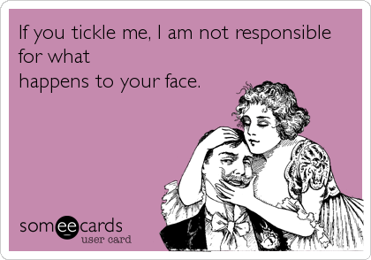 If you tickle me, I am not responsible
for what
happens to your face.
