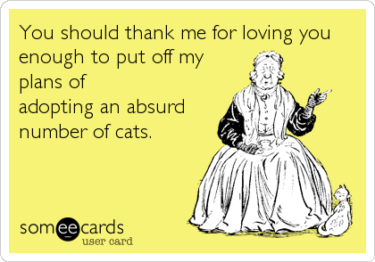You should thank me for loving you
enough to put off my
plans of
adopting an absurd
number of cats.