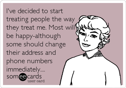 I've decided to start
treating people the way
they treat me. Most will
be happy-although
some should change
their address and
phone numbers<br%