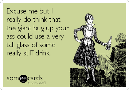 Excuse me but I 
really do think that
the giant bug up your
ass could use a very
tall glass of some 
really stiff drink.