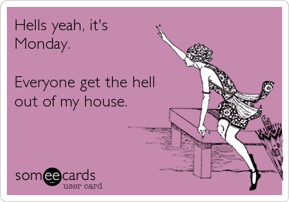 Hells yeah, it's
Monday.

Everyone get the hell
out of my house.
