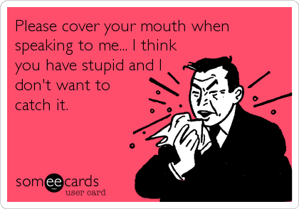 Please cover your mouth when
speaking to me... I think
you have stupid and I
don't want to
catch it.