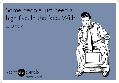 Some people just need a
high five. In the face. With
a brick.