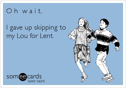 O h  w a i t,

I gave up skipping to
my Lou for Lent.
