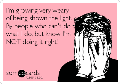 I'm growing very weary
of being shown the light.
By people who can't do
what I do, but know I'm
NOT doing it right!