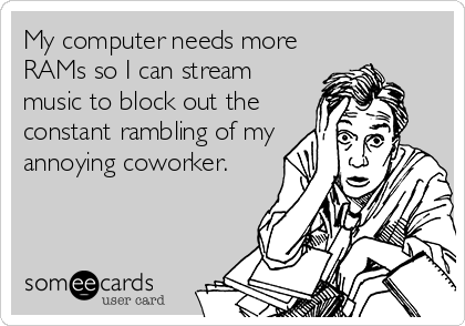 My computer needs more
RAMs so I can stream
music to block out the
constant rambling of my
annoying coworker.