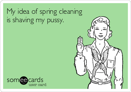 My idea of spring cleaning 
is shaving my pussy.