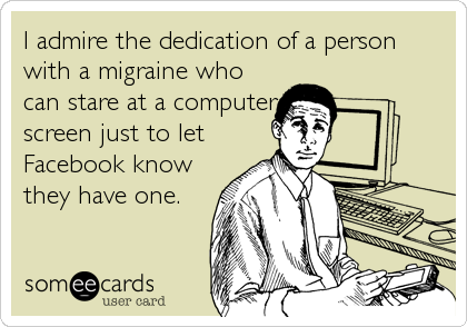 I admire the dedication of a person
with a migraine who
can stare at a computer
screen just to let
Facebook know
they have one.