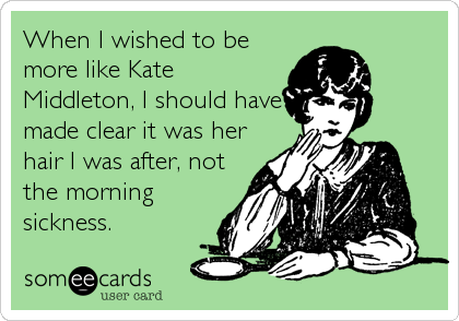 When I wished to be
more like Kate
Middleton, I should have
made clear it was her
hair I was after, not
the morning
sickness.