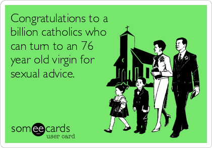 Congratulations to a
billion catholics who
can turn to an 76
year old virgin for
sexual advice.
