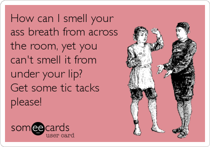 How can I smell your
ass breath from across
the room, yet you 
can't smell it from 
under your lip?  
Get some tic tacks
please!