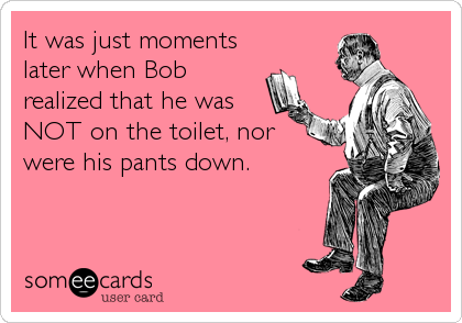 It was just moments
later when Bob
realized that he was
NOT on the toilet, nor
were his pants down.