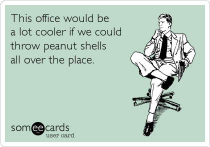 This office would be
a lot cooler if we could
throw peanut shells
all over the place.