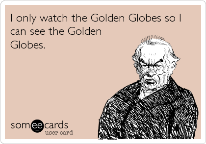 I only watch the Golden Globes so I
can see the Golden
Globes.