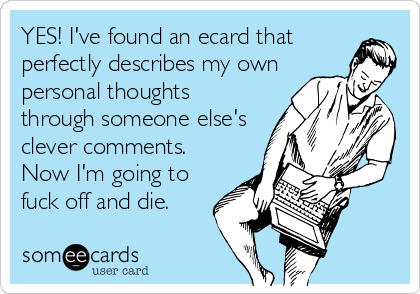 YES! I've found an ecard that
perfectly describes my own
personal thoughts
through someone else's
clever comments.
Now I'm going to
fuck off and die.