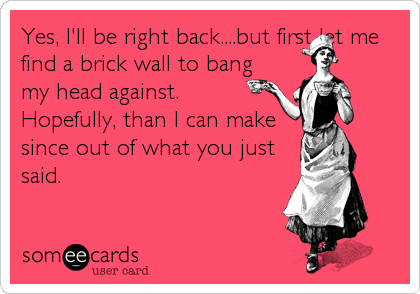 Yes, I'll be right back....but first let me
find a brick wall to bang
my head against.
Hopefully, than I can make
since out of what you just<br /%3