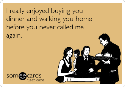 I really enjoyed buying you 
dinner and walking you home 
before you never called me
again.