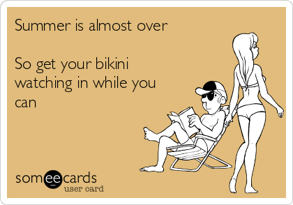 Summer is almost over

So get your bikini
watching in while you
can