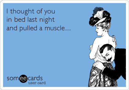I thought of you 
in bed last night 
and pulled a muscle.....