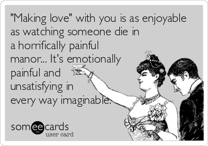 "Making love" with you is as enjoyable
as watching someone die in
a horrifically painful
manor... It's emotionally
painful and
unsatisfying in
every way imaginable.