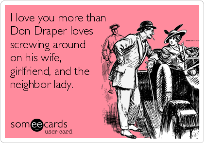 I love you more than
Don Draper loves
screwing around
on his wife,
girlfriend, and the
neighbor lady.