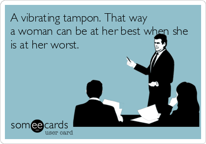 A vibrating tampon. That way
a woman can be at her best when she
is at her worst.