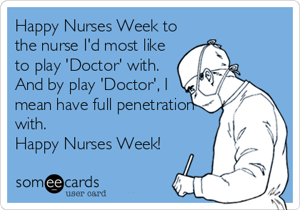 Happy Nurses Week to
the nurse I'd most like
to play 'Doctor' with.
And by play 'Doctor', I
mean have full penetration
with. 
Happy Nurse